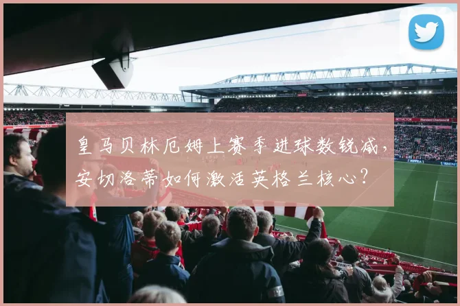 皇马贝林厄姆上赛季进球数锐减,安切洛蒂如何激活英格兰核心?