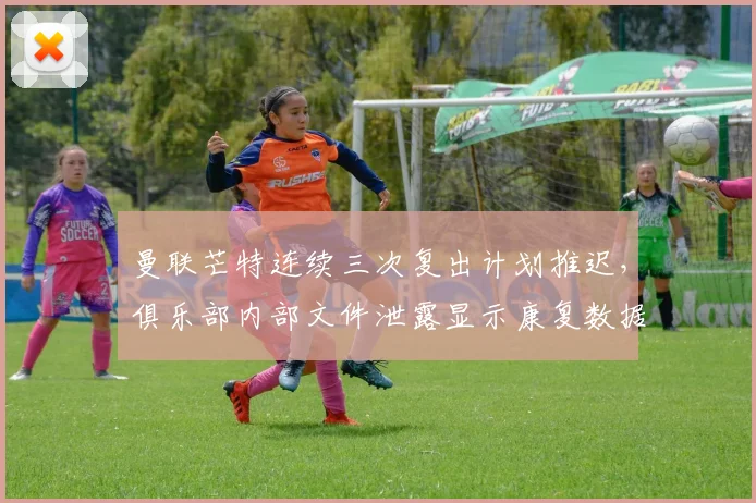 曼联芒特连续三次复出计划推迟，俱乐部内部文件泄露显示康复数据造假嫌疑