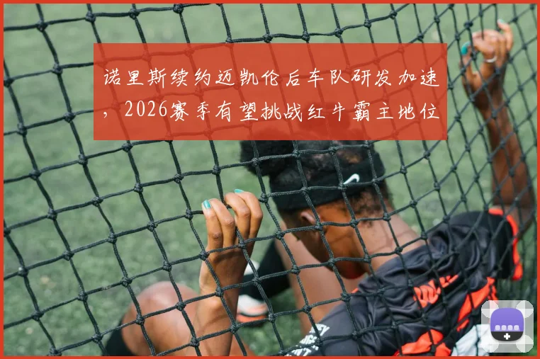 诺里斯续约迈凯伦后车队研发加速，2026赛季有望挑战红牛霸主地位