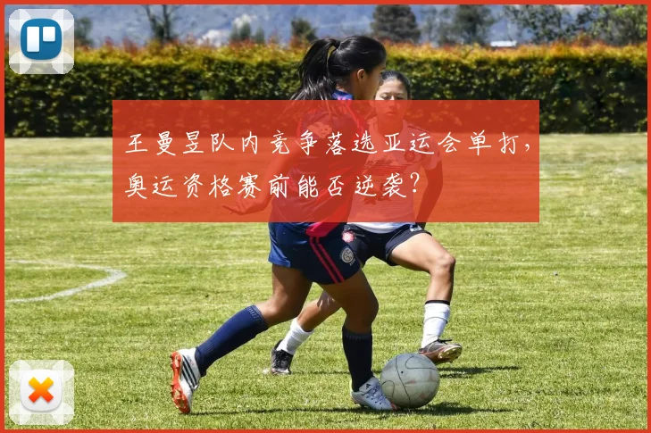 王曼昱队内竞争落选亚运会单打,奥运资格赛前能否逆袭?