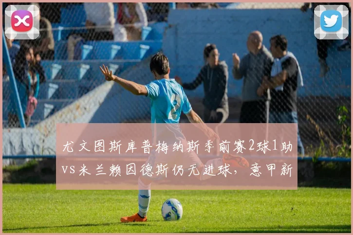 尤文图斯库普梅纳斯季前赛2球1助vs米兰赖因德斯仍无进球,意甲新援即战力对比