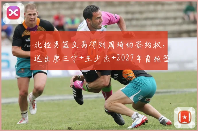 北控男篮交易得到周琦的签约权,送出廖三宁+王少杰+2027年首轮签,重建转向